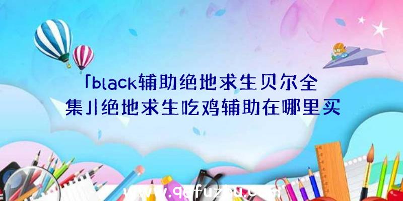 「black辅助绝地求生贝尔全集」|绝地求生吃鸡辅助在哪里买